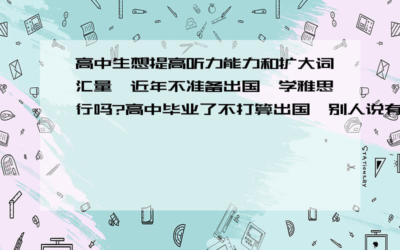 高中生想提高听力能力和扩大词汇量,近年不准备出国,学雅思行吗?高中毕业了不打算出国,别人说有一本《雅思听力》,据说是从基础开始的,顺便求推荐比较适合联系听力的书.