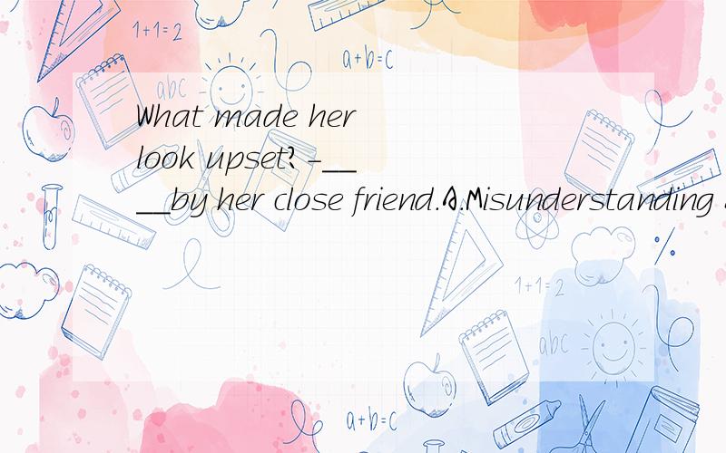 What made her look upset?-____by her close friend.A.Misunderstanding B.Having misunderstoodWhat made her look upset?-____by her close friend.A.MisunderstandingB.Having misunderstoodC.Being misunderstoodD.Misunderstood