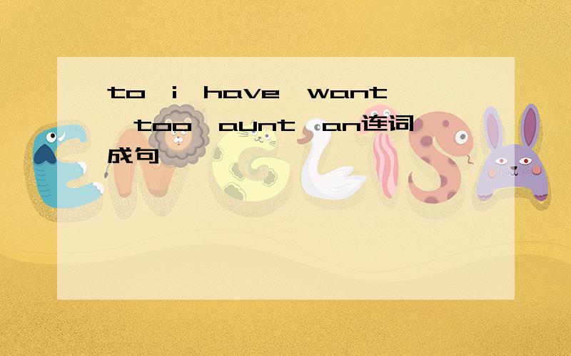 to,i,have,want,too,aunt,an连词成句