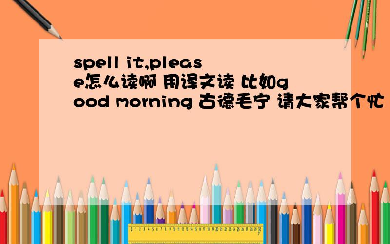 spell it,please怎么读啊 用译文读 比如good morning 古德毛宁 请大家帮个忙