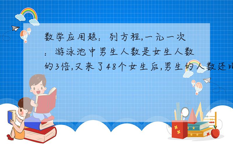 数学应用题：列方程,一元一次：游泳池中男生人数是女生人数的3倍,又来了48个女生后,男生的人数还比女生多4人,游泳池中原来有男、女生各多少人?