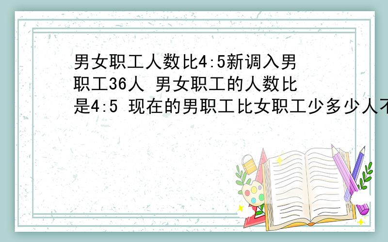 男女职工人数比4:5新调入男职工36人 男女职工的人数比是4:5 现在的男职工比女职工少多少人不要设两个未知数.请说明为什么某厂男女职工人数2:调入36名男职工后，男女职工人数比是4:5现在