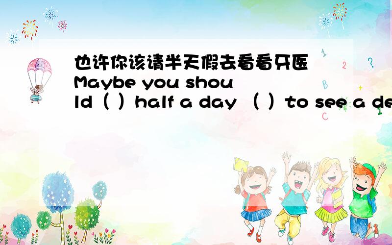 也许你该请半天假去看看牙医 Maybe you should（ ）half a day （ ）to see a dentist.