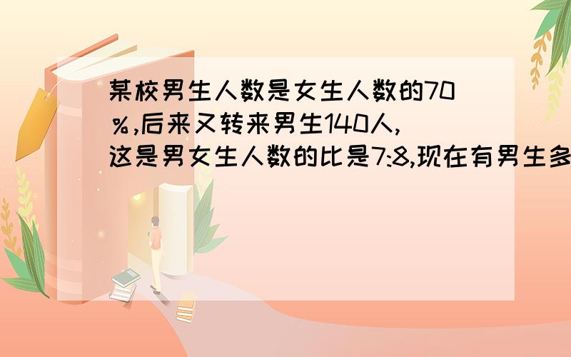 某校男生人数是女生人数的70％,后来又转来男生140人,这是男女生人数的比是7:8,现在有男生多少人.算式方法