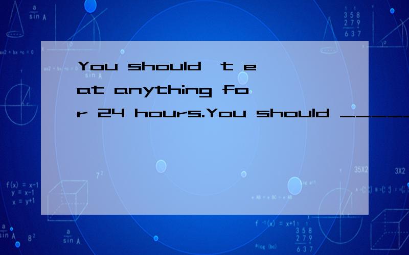 You should't eat anything for 24 hours.You should _______ _______ for 24 hours.
