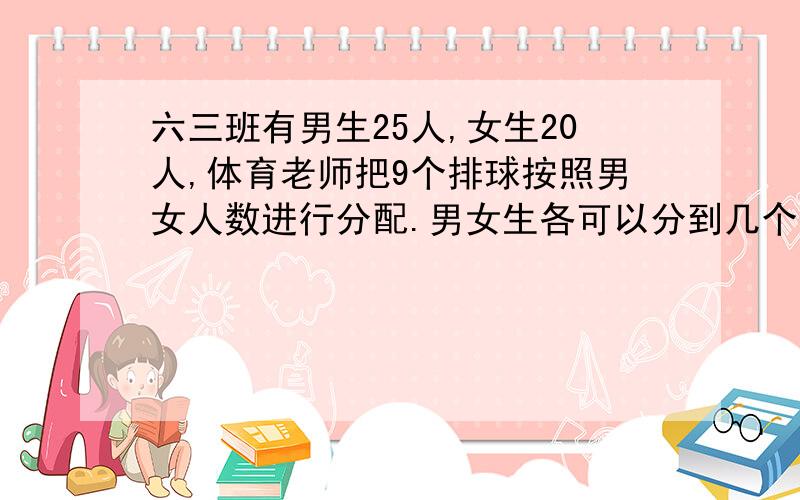 六三班有男生25人,女生20人,体育老师把9个排球按照男女人数进行分配.男女生各可以分到几个排球?这道我也不太懂.我脑子太笨了教一下.