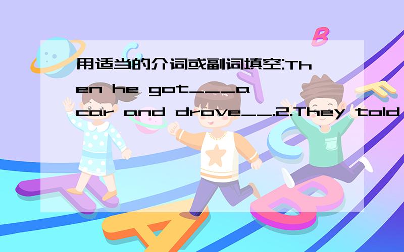 用适当的介词或副词填空:Then he got___a car and drove__.2.They told me they were worried____the lost child.3.Americans liked to go___a ride for an hour or two on sundays.