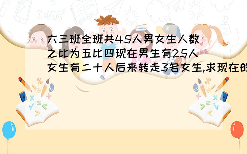 六三班全班共45人男女生人数之比为五比四现在男生有25人女生有二十人后来转走3名女生,求现在的男生之比!急