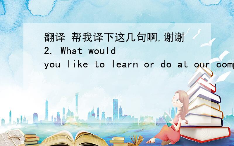 翻译 帮我译下这几句啊,谢谢2. What would you like to learn or do at our company.3. What do you do outside office hours, do you have any hobbies4. What do you think about our company.5. How do you see yourself working with us, what can you