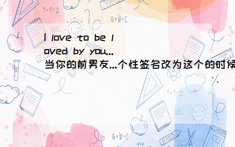 I love to be loved by you...当你的前男友...个性签名改为这个的时候...你会有什么感想...你会怎么想...你该怎么想...他会是怎么想的...