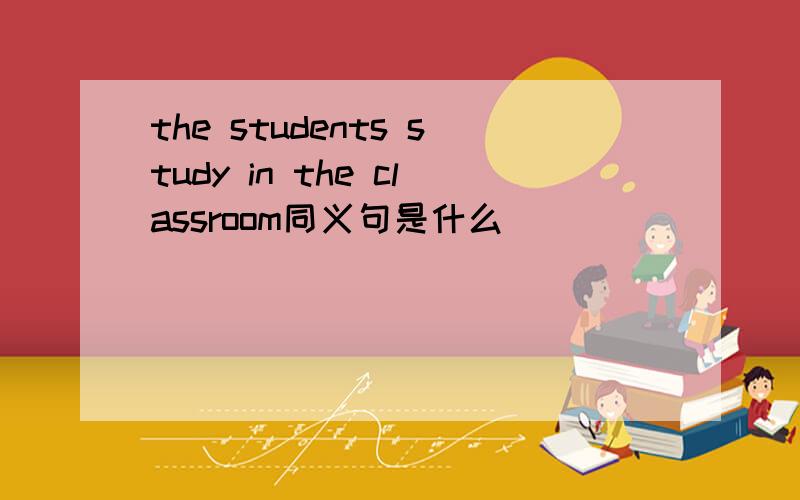 the students study in the classroom同义句是什么