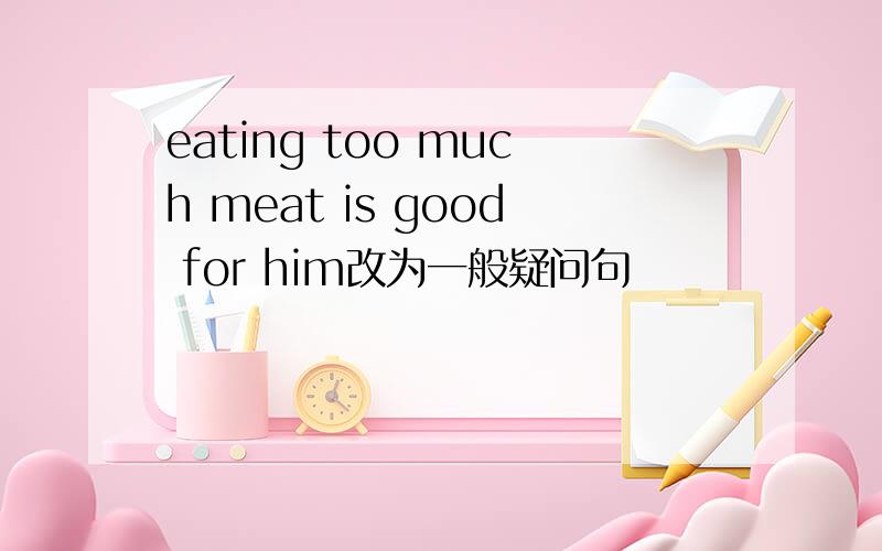 eating too much meat is good for him改为一般疑问句