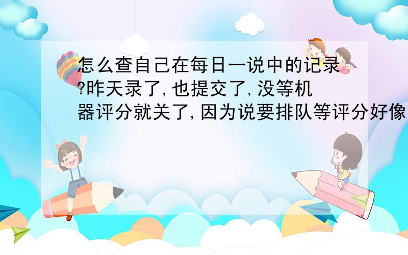 怎么查自己在每日一说中的记录?昨天录了,也提交了,没等机器评分就关了,因为说要排队等评分好像很慢