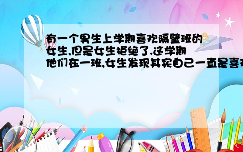 有一个男生上学期喜欢隔壁班的女生,但是女生拒绝了.这学期他们在一班,女生发现其实自己一直是喜欢男生的,但是男生已经有女朋友了.（男生很帅很花心,女朋友换的频率很快,他自己说女生