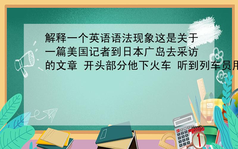 解释一个英语语法现象这是关于一篇美国记者到日本广岛去采访的文章 开头部分他下火车 听到列车员用日语喊话 ,发觉自己已到了曾经被自己国家伤害过的土地,不由得愁思万千~I didn't underst