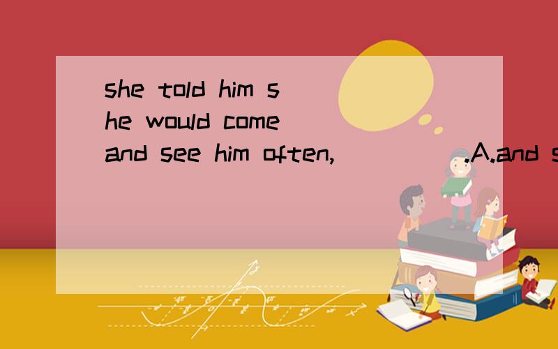 she told him she would come and see him often,_____.A.and she woule never forget him B.she would never forget him C.and that she woule never forget him D.she never forgets him.选什么 为什么啊