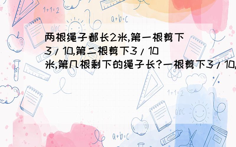 两根绳子都长2米,第一根剪下3/10,第二根剪下3/10米,第几根剩下的绳子长?一根剪下3/10,第二根剪下3/10米,第几根剩下的绳子长?