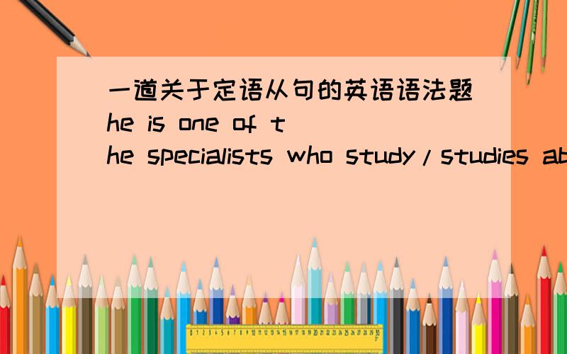 一道关于定语从句的英语语法题he is one of the specialists who study/studies about xxxxx.这时study应该用单数还是复数？换一句话说，这时的study是谁在study?我认为是specialists因为who 就紧跟在后面==（我