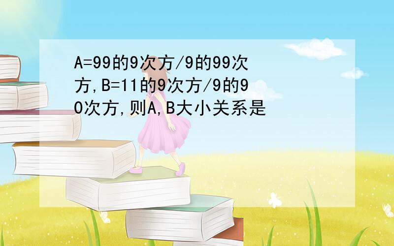 A=99的9次方/9的99次方,B=11的9次方/9的90次方,则A,B大小关系是