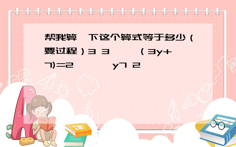 帮我算一下这个算式等于多少（要过程）3 3—— （3y+7)=2— ——y7 2