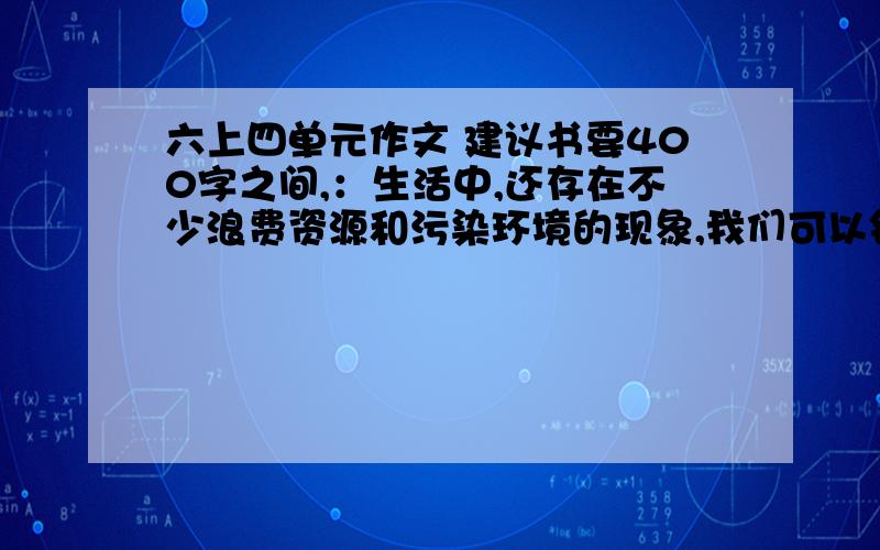 六上四单元作文 建议书要400字之间,：生活中,还存在不少浪费资源和污染环境的现象,我们可以针对这些不良现象,写份建议书,提出自己的看法和建议,并向有关部门反映,(先写标题,在写称呼,