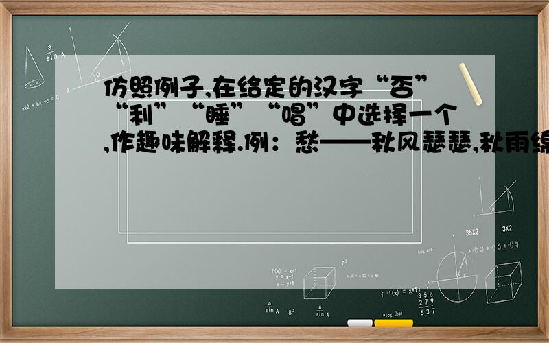 仿照例子,在给定的汉字“否”“利”“睡”“唱”中选择一个,作趣味解释.例：愁——秋风瑟瑟,秋雨绵绵,再加上一颗孤寂的心,怎能不令人愁肠寸断?