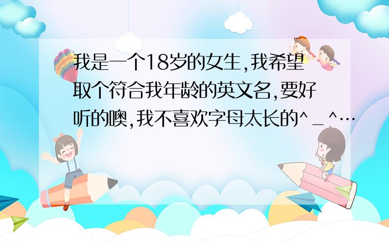 我是一个18岁的女生,我希望取个符合我年龄的英文名,要好听的噢,我不喜欢字母太长的^_^…