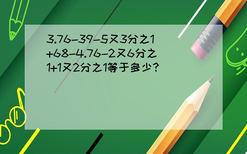 3.76-39-5又3分之1+68-4.76-2又6分之1+1又2分之1等于多少?