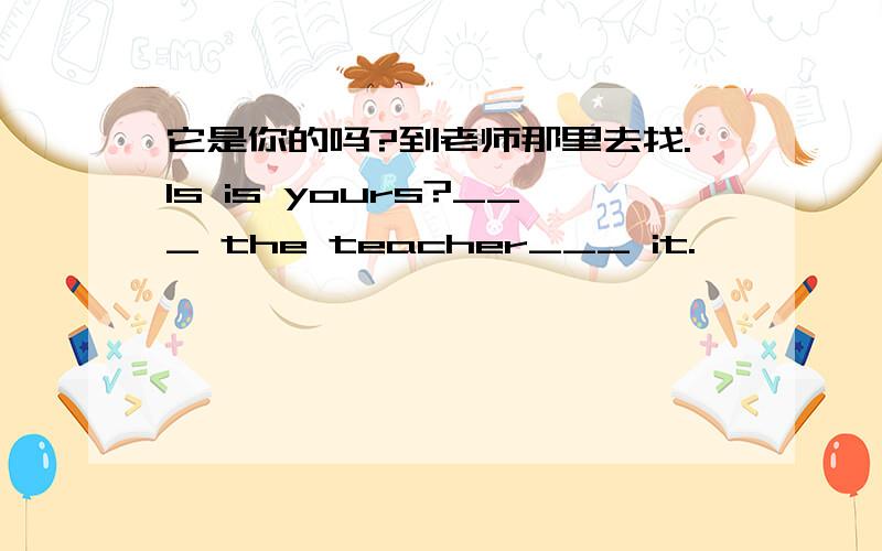 它是你的吗?到老师那里去找.Is is yours?___ the teacher___ it.