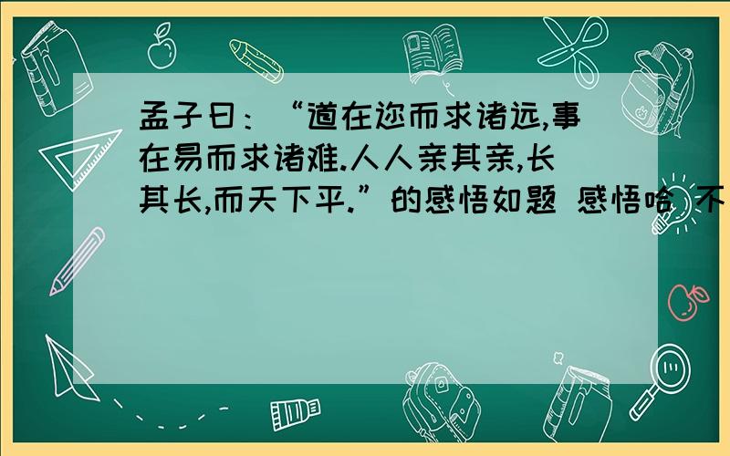 孟子曰：“道在迩而求诸远,事在易而求诸难.人人亲其亲,长其长,而天下平.”的感悟如题 感悟哈 不是翻译 有点内涵的