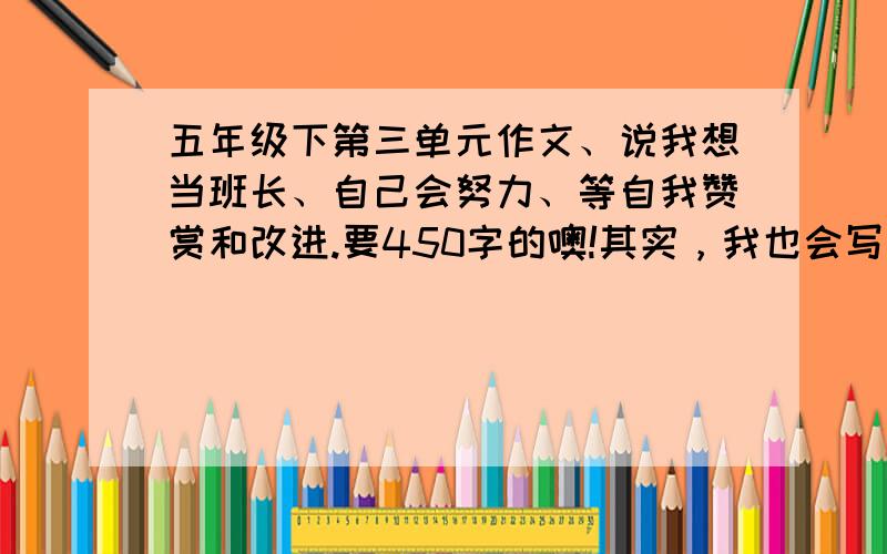 五年级下第三单元作文、说我想当班长、自己会努力、等自我赞赏和改进.要450字的噢!其实，我也会写啦。而且，我的作文都当范文呢！只不过，谢咯！很好的话，唉、一楼的。我找到还用