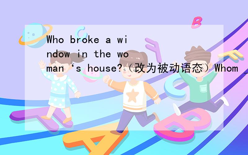 Who broke a window in the woman‘s house?（改为被动语态）Whom ＿＿ a window in the woman's house ＿＿by?