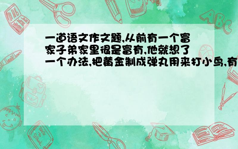 一道语文作文题,从前有一个富家子弟家里很是富有,他就想了一个办法,把黄金制成弹丸用来打小鸟,有人说他愚蠢,因为用黄金大鸟很浪费,而且还不一定打得中.你对这件事有什么理解,我该从