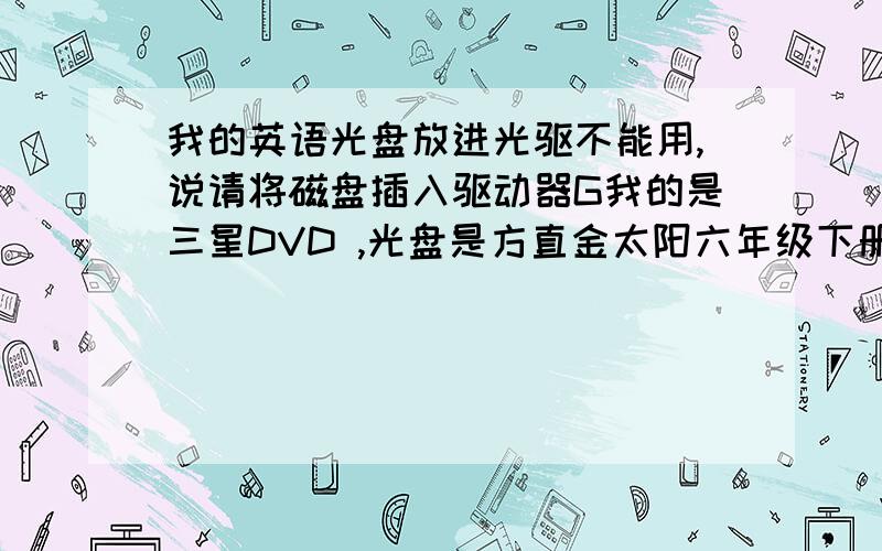 我的英语光盘放进光驱不能用,说请将磁盘插入驱动器G我的是三星DVD ,光盘是方直金太阳六年级下册VCD/DVD电脑两用 ,但我在笔记本上用又可以.