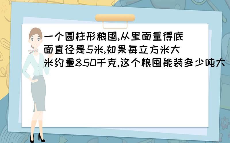 一个圆柱形粮囤,从里面量得底面直径是5米,如果每立方米大米约重850千克,这个粮囤能装多少吨大