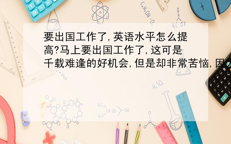 要出国工作了,英语水平怎么提高?马上要出国工作了,这可是千载难逢的好机会,但是却非常苦恼,因为英语水平不行,听、和口语都不行,用什么办法.