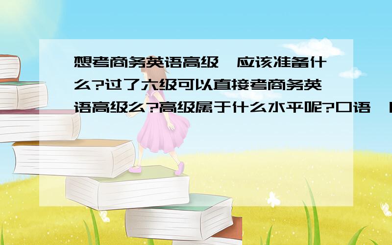 想考商务英语高级,应该准备什么?过了六级可以直接考商务英语高级么?高级属于什么水平呢?口语,听力水平都还不错,听力一般BBC,VOA常速还可以努力听得懂,慢速的话,太小儿科的感觉.有经验的