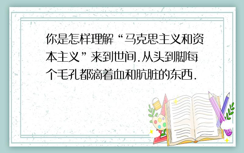 你是怎样理解“马克思主义和资本主义”来到世间.从头到脚每个毛孔都滴着血和肮脏的东西.