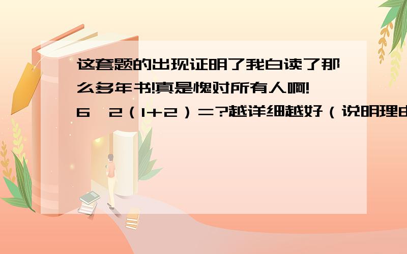 这套题的出现证明了我白读了那么多年书!真是愧对所有人啊!6÷2（1＋2）＝?越详细越好（说明理由）