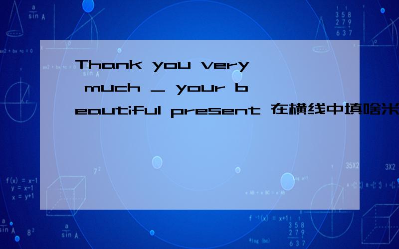 Thank you very much _ your beautiful present 在横线中填啥米泥?知道不说的人是猪!