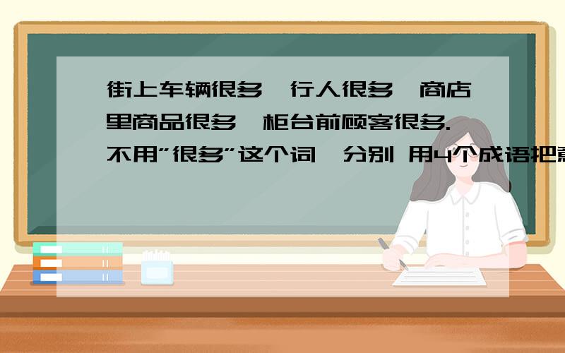 街上车辆很多,行人很多,商店里商品很多,柜台前顾客很多.不用”很多”这个词,分别 用4个成语把意思街上车辆很多,行人很多,商店里商品很多,柜台前顾客很多.不用”很多”这个词,分别用4个