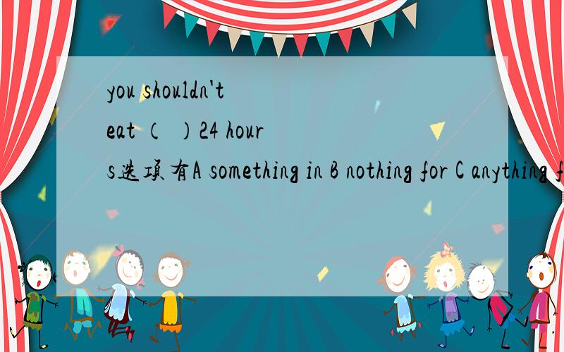 you shouldn't eat （ ）24 hours选项有A something in B nothing for C anything for D everything at.为什么B不对,而C对呢?没有下句.