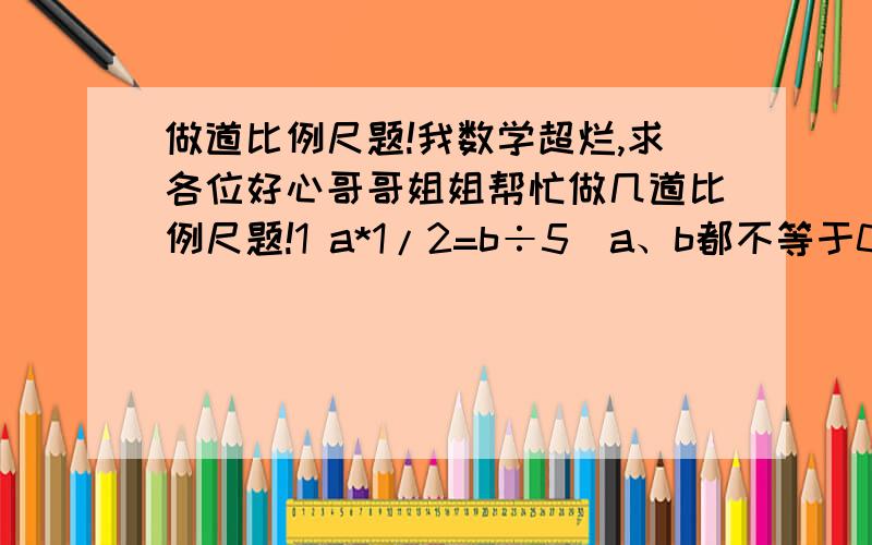 做道比例尺题!我数学超烂,求各位好心哥哥姐姐帮忙做几道比例尺题!1 a*1/2=b÷5（a、b都不等于0）那么a和b的最简整数比是（ ）2一个三角形三个内角的度数比是1：4：1.这个三角形是（ ）三角