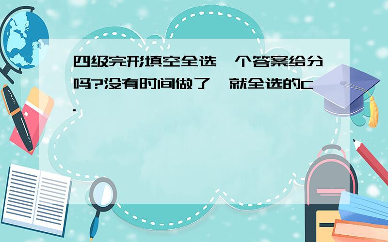 四级完形填空全选一个答案给分吗?没有时间做了,就全选的C.