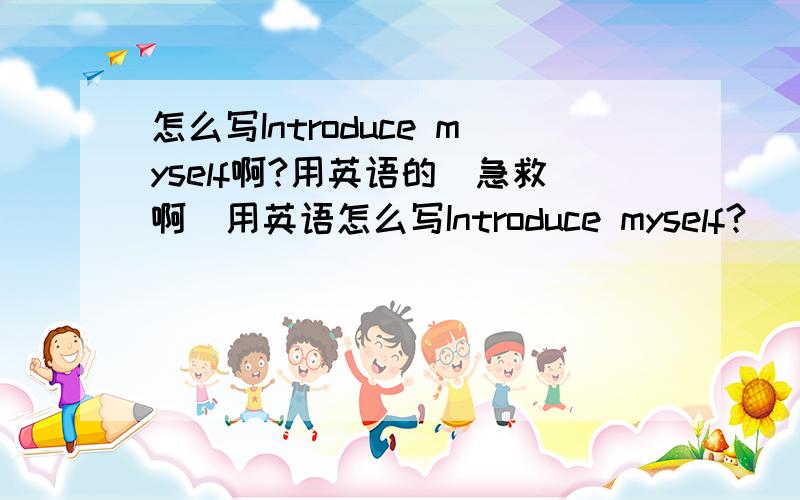 怎么写Introduce myself啊?用英语的（急救啊）用英语怎么写Introduce myself?