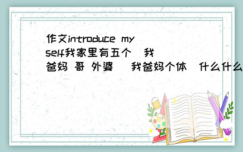 作文introduce myself我家里有五个  我 爸妈 哥 外婆   我爸妈个体  什么什么的  达到初二左右水平!