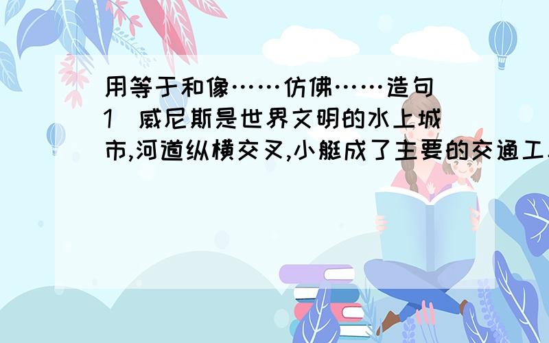 用等于和像……仿佛……造句（1）威尼斯是世界文明的水上城市,河道纵横交叉,小艇成了主要的交通工具,等于大街上的汽车.（2）威尼斯的小艇有二三是英尺长,又窄又深,有点儿像独木舟.船