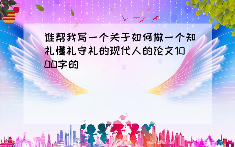 谁帮我写一个关于如何做一个知礼懂礼守礼的现代人的论文1000字的