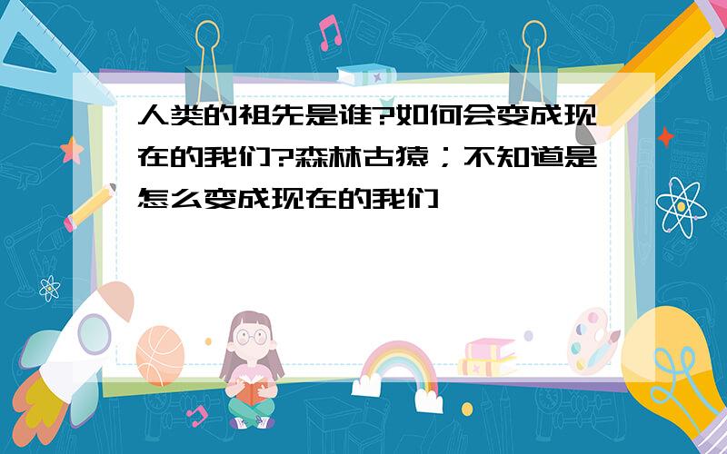 人类的祖先是谁?如何会变成现在的我们?森林古猿；不知道是怎么变成现在的我们