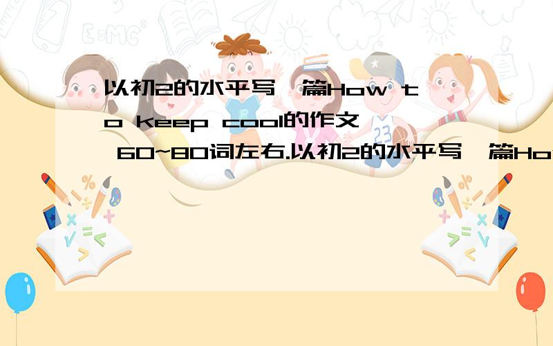 以初2的水平写一篇How to keep cool的作文 60~80词左右.以初2的水平写一篇How to keep cool的作文 60~80词左右.开头是：You know it is very hot in summer.We have many ways to keep cool.The first we can .